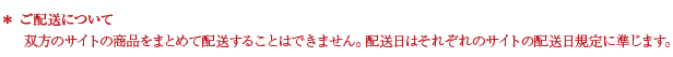 ご配送について 双方のサイトの商品をまとめて配送することはできません。配送日はそれぞれのサイトの配送日規定に準じます。