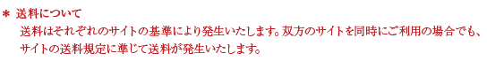 送料について 送料はそれぞれのサイトの基準により発生いたします。双方のサイトを同時にご利用の場合でも、サイトの送料規定に準じて送料が発生いたします。